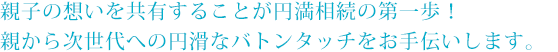 親子の想いを共有することが円満相続の第一歩!親から次世代への円滑なバトンタッチをお手伝いします。